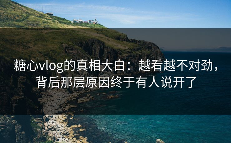 糖心vlog的真相大白：越看越不对劲，背后那层原因终于有人说开了