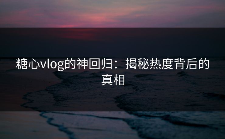 糖心vlog的神回归：揭秘热度背后的真相