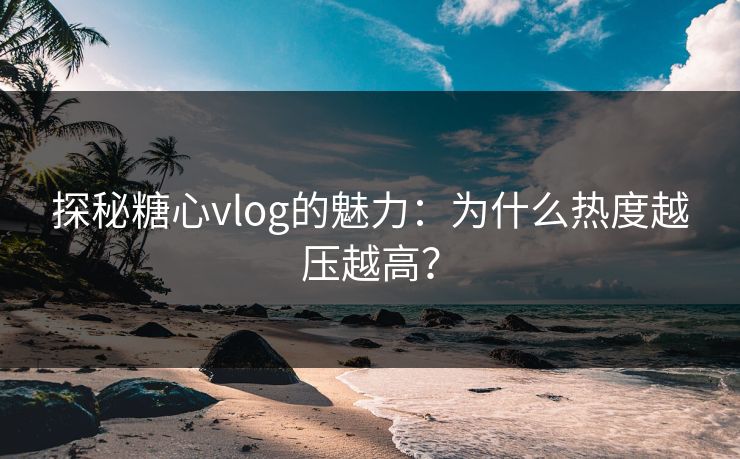 探秘糖心vlog的魅力：为什么热度越压越高？