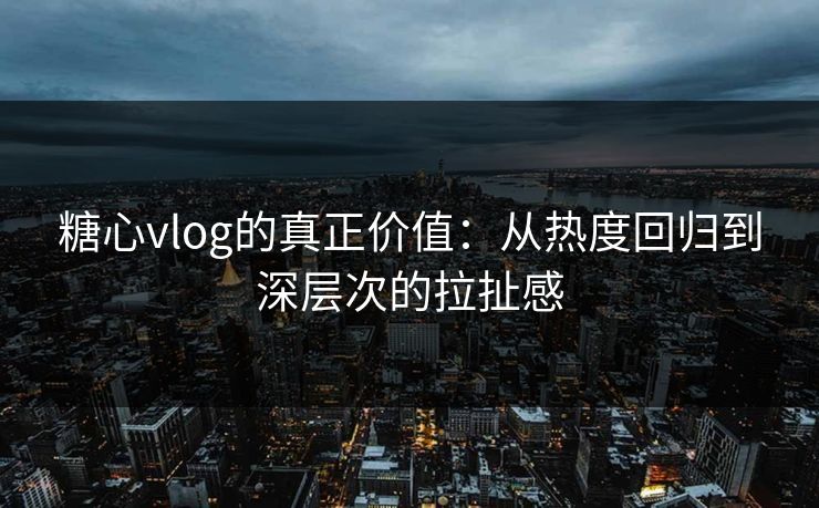 糖心vlog的真正价值：从热度回归到深层次的拉扯感