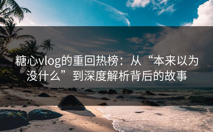 糖心vlog的重回热榜：从“本来以为没什么”到深度解析背后的故事