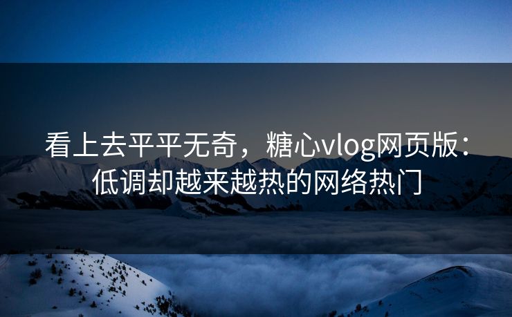 看上去平平无奇，糖心vlog网页版：低调却越来越热的网络热门