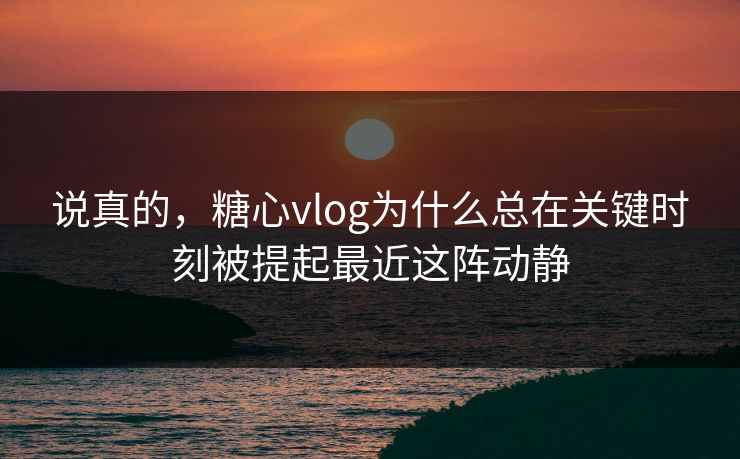 说真的，糖心vlog为什么总在关键时刻被提起最近这阵动静