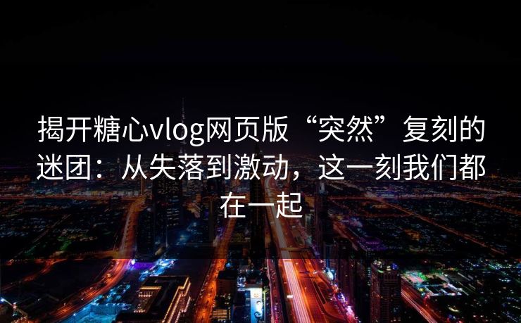 揭开糖心vlog网页版“突然”复刻的迷团：从失落到激动，这一刻我们都在一起