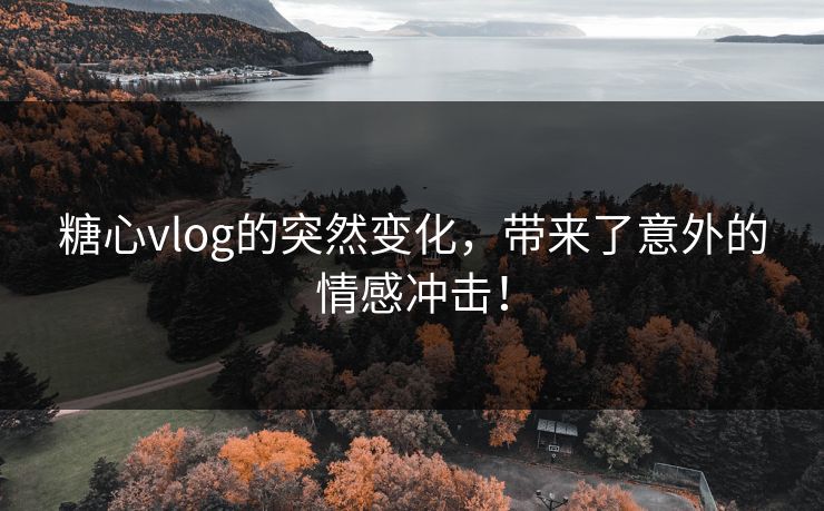 糖心vlog的突然变化，带来了意外的情感冲击！