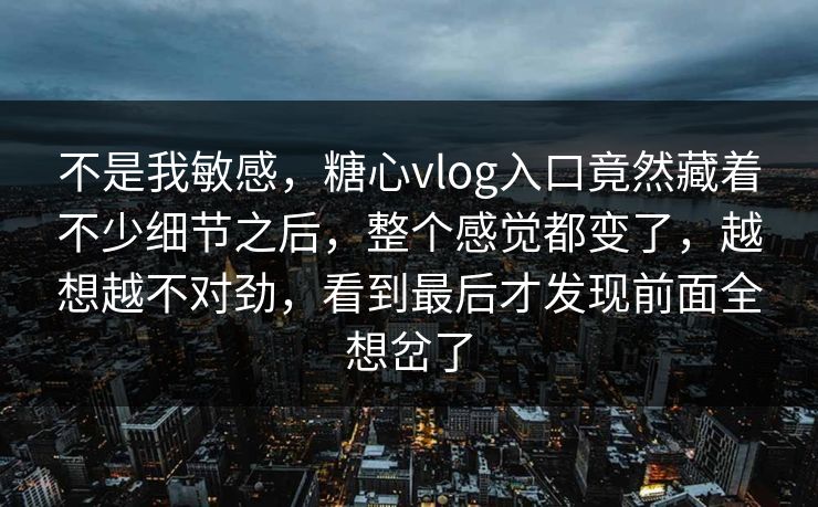 不是我敏感，糖心vlog入口竟然藏着不少细节之后，整个感觉都变了，越想越不对劲，看到最后才发现前面全想岔了