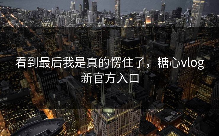 看到最后我是真的愣住了，糖心vlog新官方入口