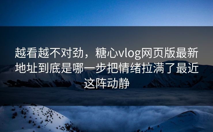 越看越不对劲，糖心vlog网页版最新地址到底是哪一步把情绪拉满了最近这阵动静