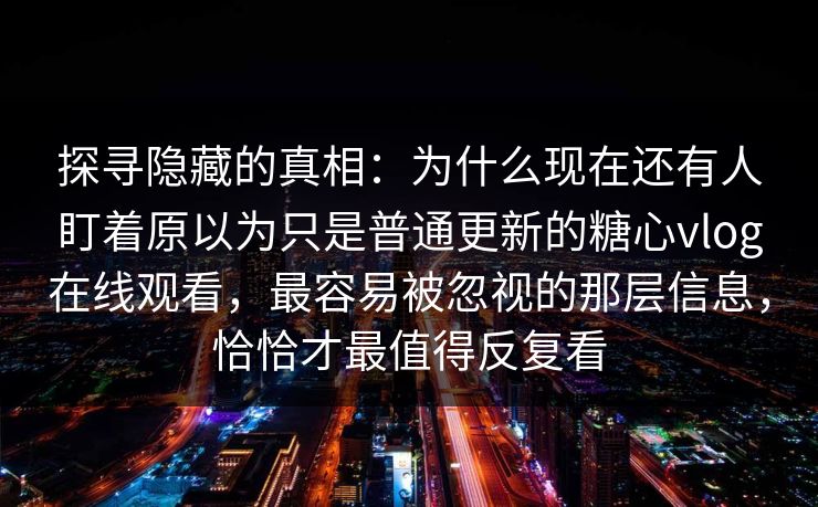 探寻隐藏的真相：为什么现在还有人盯着原以为只是普通更新的糖心vlog在线观看，最容易被忽视的那层信息，恰恰才最值得反复看
