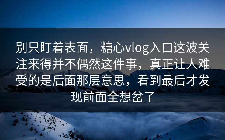 别只盯着表面，糖心vlog入口这波关注来得并不偶然这件事，真正让人难受的是后面那层意思，看到最后才发现前面全想岔了