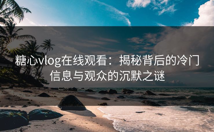 糖心vlog在线观看：揭秘背后的冷门信息与观众的沉默之谜