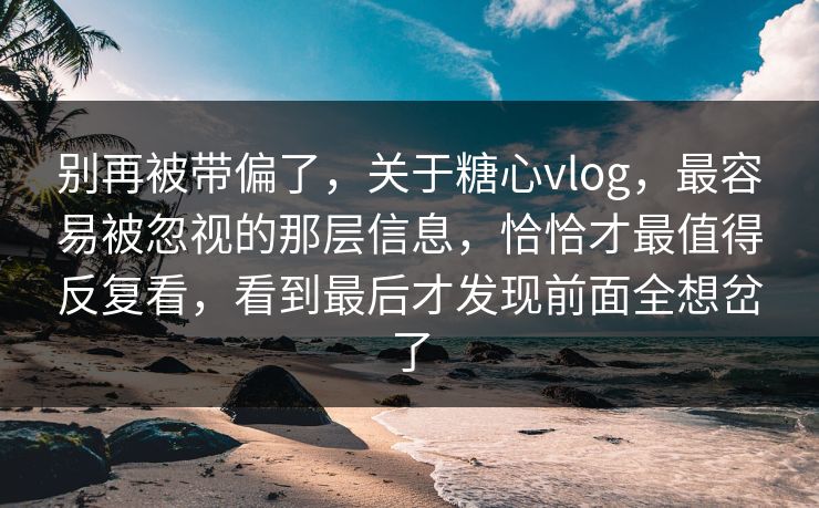 别再被带偏了，关于糖心vlog，最容易被忽视的那层信息，恰恰才最值得反复看，看到最后才发现前面全想岔了