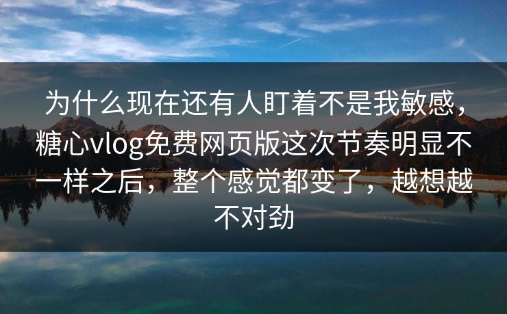 为什么现在还有人盯着不是我敏感,糖心vlog免费网页版这次节奏明显不一样之后,整个感觉都变了,越想越不对劲