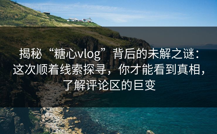 揭秘“糖心vlog”背后的未解之谜：这次顺着线索探寻，你才能看到真相，了解评论区的巨变