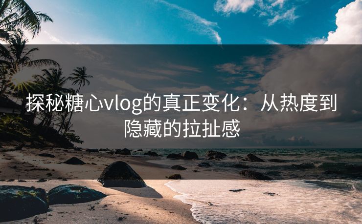 探秘糖心vlog的真正变化：从热度到隐藏的拉扯感