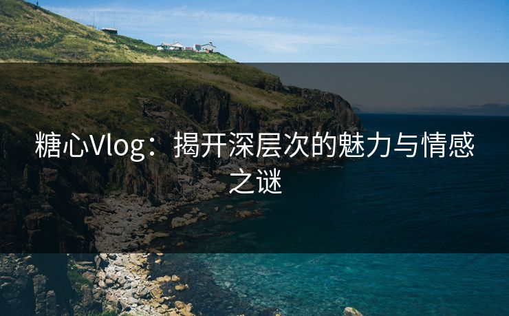 糖心Vlog：揭开深层次的魅力与情感之谜