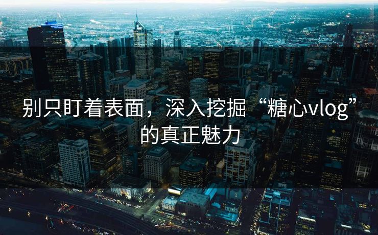 别只盯着表面，深入挖掘“糖心vlog”的真正魅力