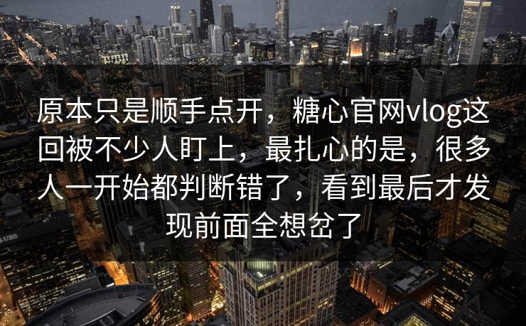 原本只是顺手点开，糖心官网vlog这回被不少人盯上，最扎心的是，很多人一开始都判断错了，看到最后才发现前面全想岔了