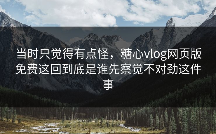 当时只觉得有点怪，糖心vlog网页版免费这回到底是谁先察觉不对劲这件事