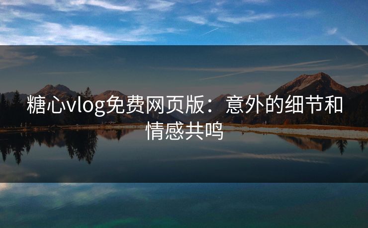 糖心vlog免费网页版：意外的细节和情感共鸣