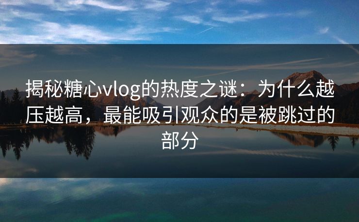 揭秘糖心vlog的热度之谜：为什么越压越高，最能吸引观众的是被跳过的部分