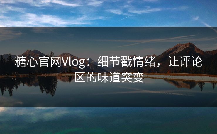 糖心官网Vlog：细节戳情绪，让评论区的味道突变