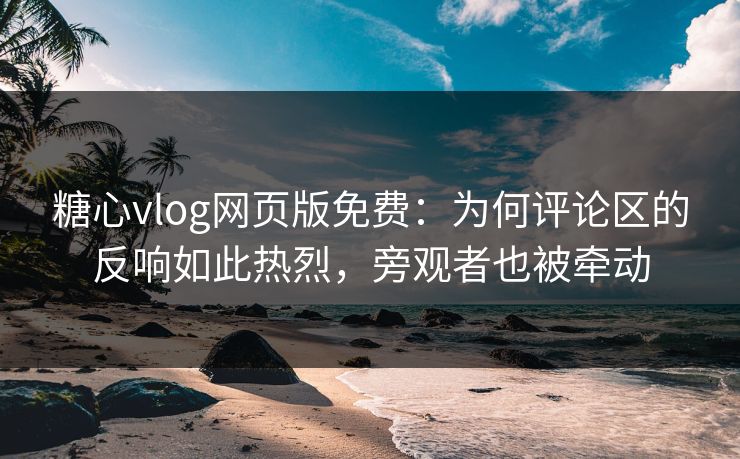 糖心vlog网页版免费：为何评论区的反响如此热烈，旁观者也被牵动