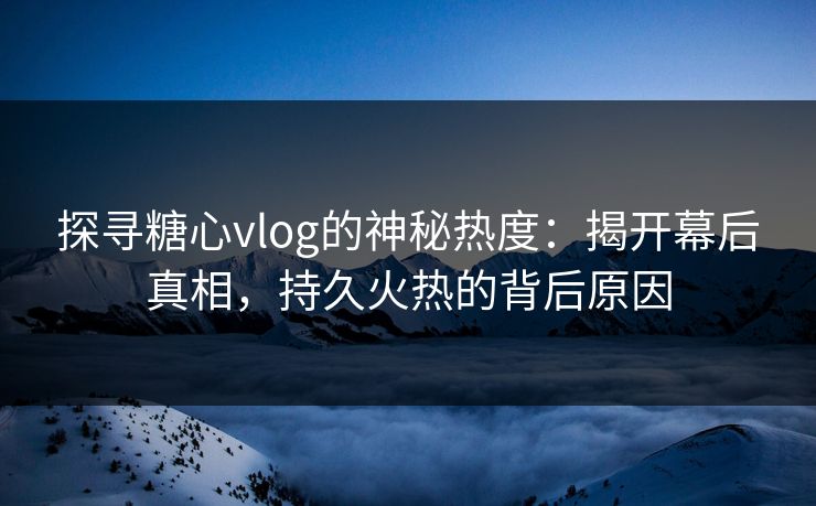 探寻糖心vlog的神秘热度：揭开幕后真相，持久火热的背后原因