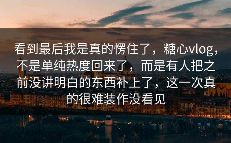 看到最后我是真的愣住了，糖心vlog，不是单纯热度回来了，而是有人把之前没讲明白的东西补上了，这一次真的很难装作没看见