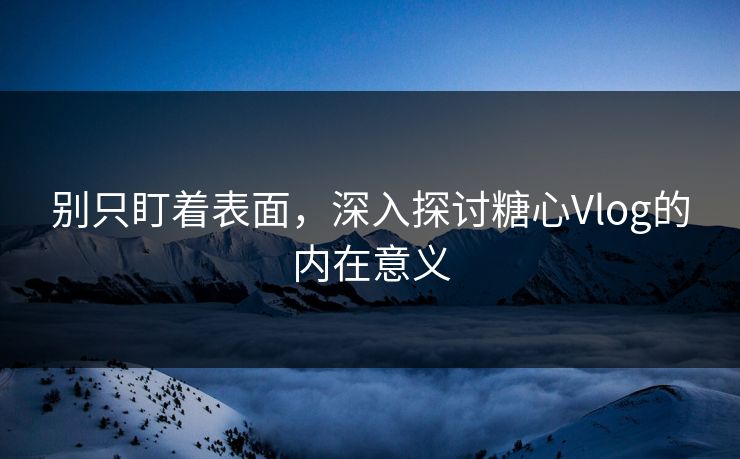 别只盯着表面，深入探讨糖心Vlog的内在意义