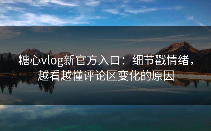 糖心vlog新官方入口：细节戳情绪，越看越懂评论区变化的原因