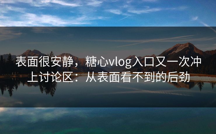 表面很安静，糖心vlog入口又一次冲上讨论区：从表面看不到的后劲