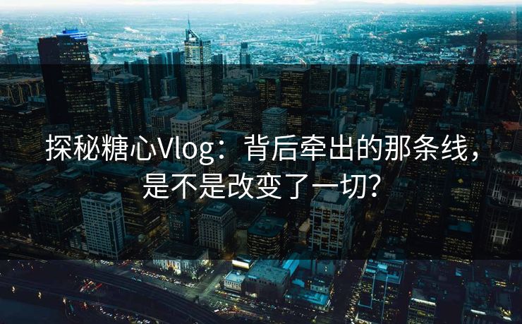 探秘糖心Vlog:背后牵出的那条线,是不是改变了一切?