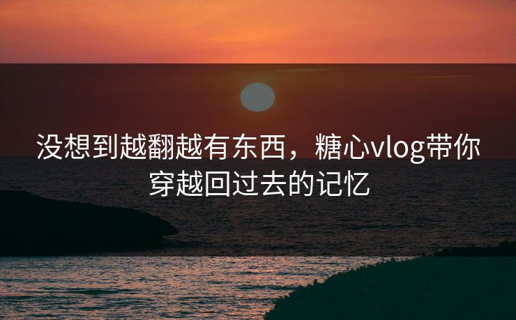 没想到越翻越有东西，糖心vlog带你穿越回过去的记忆