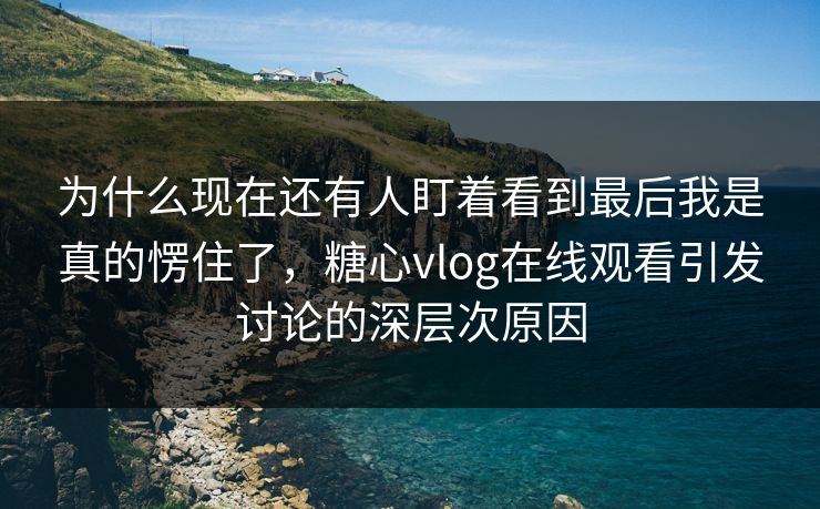 为什么现在还有人盯着看到最后我是真的愣住了,糖心vlog在线观看引发讨论的深层次原因