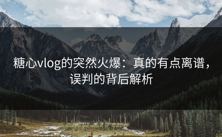 糖心vlog的突然火爆:真的有点离谱,误判的背后解析