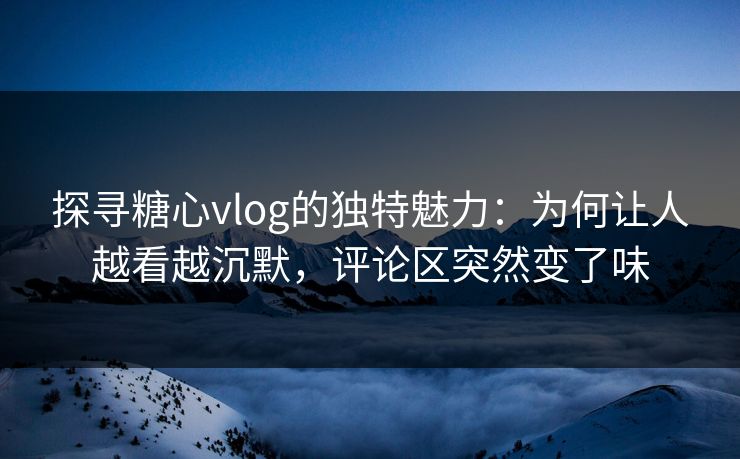 探寻糖心vlog的独特魅力：为何让人越看越沉默，评论区突然变了味