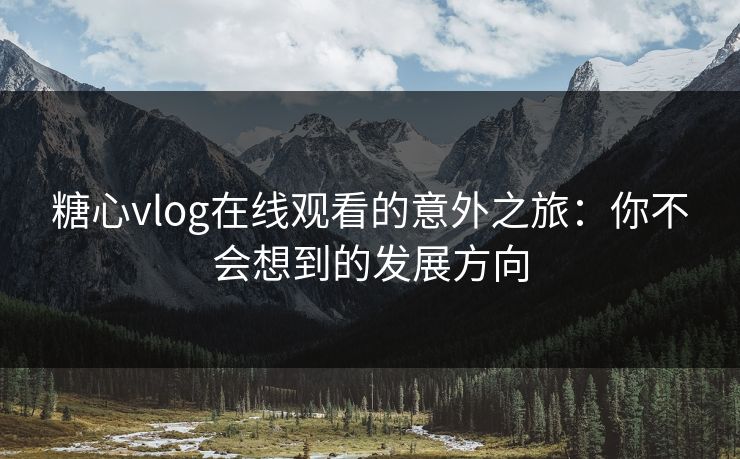 糖心vlog在线观看的意外之旅：你不会想到的发展方向