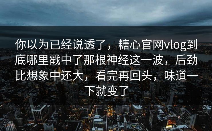 你以为已经说透了，糖心官网vlog到底哪里戳中了那根神经这一波，后劲比想象中还大，看完再回头，味道一下就变了