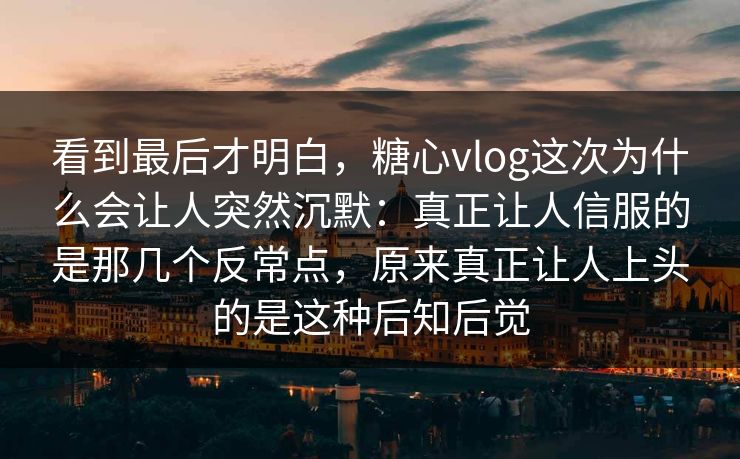 看到最后才明白，糖心vlog这次为什么会让人突然沉默：真正让人信服的是那几个反常点，原来真正让人上头的是这种后知后觉